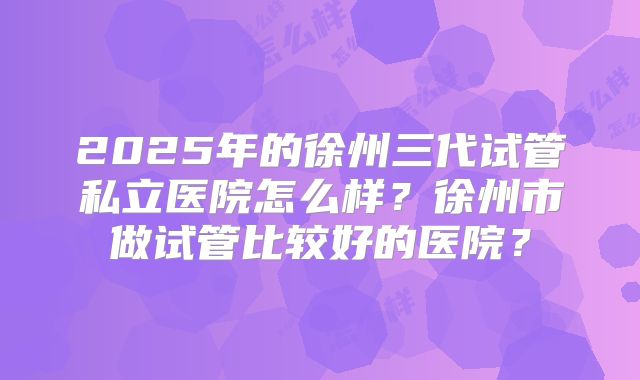 2025年的徐州三代试管私立医院怎么样？徐州市做试管比较好的医院？