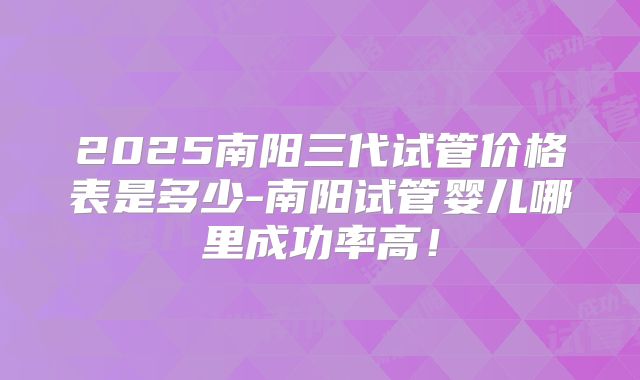 2025南阳三代试管价格表是多少-南阳试管婴儿哪里成功率高！