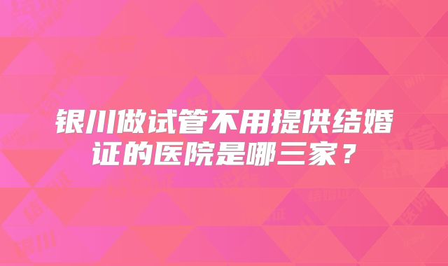 银川做试管不用提供结婚证的医院是哪三家？