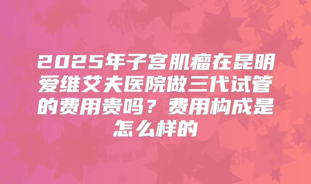 2025年子宫肌瘤在昆明爱维艾夫医院做三代试管的费用贵吗？费用构成是怎么样的