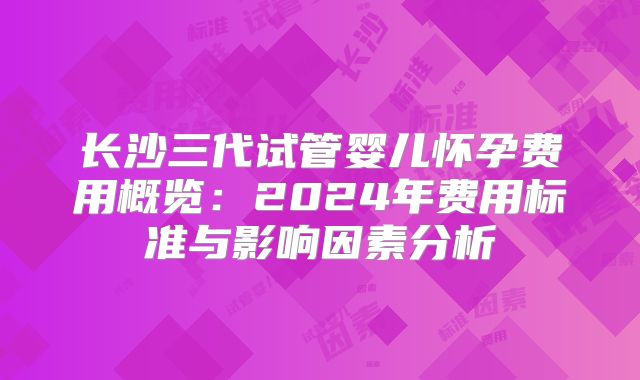 长沙三代试管婴儿怀孕费用概览:2024年费用标准与影响因素分析