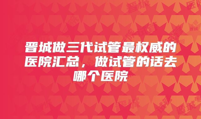 晋城做三代试管最权威的医院汇总,做试管的话去哪个医院
