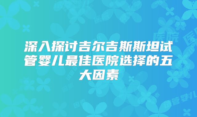 深入探讨吉尔吉斯斯坦试管婴儿最佳医院选择的五大因素