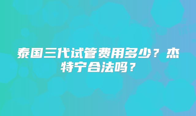 泰国三代试管费用多少？杰特宁合法吗？