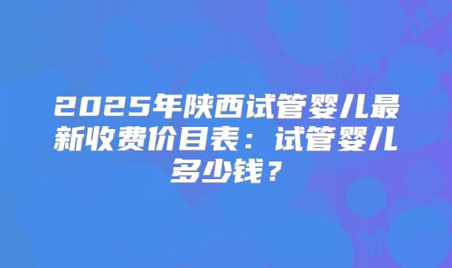 2025年陕西试管婴儿最新收费价目表：试管婴儿多少钱？