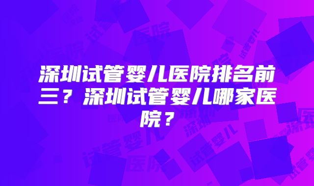 深圳试管婴儿医院排名前三？深圳试管婴儿哪家医院？