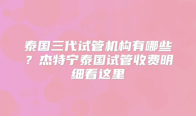 泰国三代试管机构有哪些?杰特宁泰国试管收费明细看这里