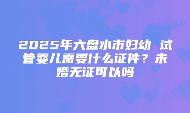 2025年六盘水市妇幼 试管婴儿需要什么证件?未婚无证可以吗