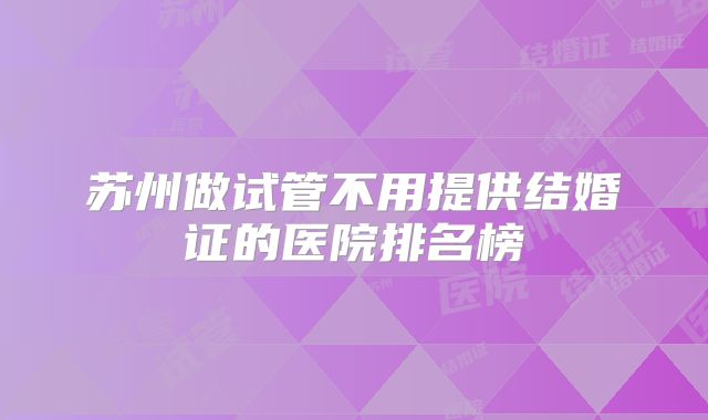 苏州做试管不用提供结婚证的医院排名榜