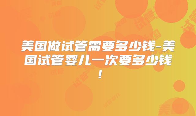 美国做试管需要多少钱-美国试管婴儿一次要多少钱！