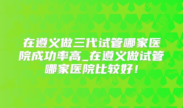 在遵义做三代试管哪家医院成功率高_在遵义做试管哪家医院比较好！