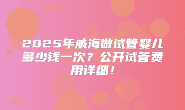 2025年威海做试管婴儿多少钱一次？公开试管费用详细！