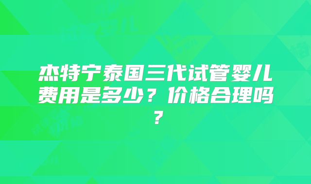 杰特宁泰国三代试管婴儿费用是多少?价格合理吗?