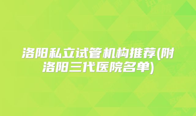 洛阳私立试管机构推荐(附洛阳三代医院名单)