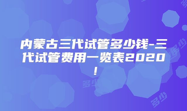 内蒙古三代试管多少钱-三代试管费用一览表2020！