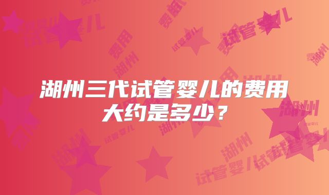 湖州三代试管婴儿的费用大约是多少？