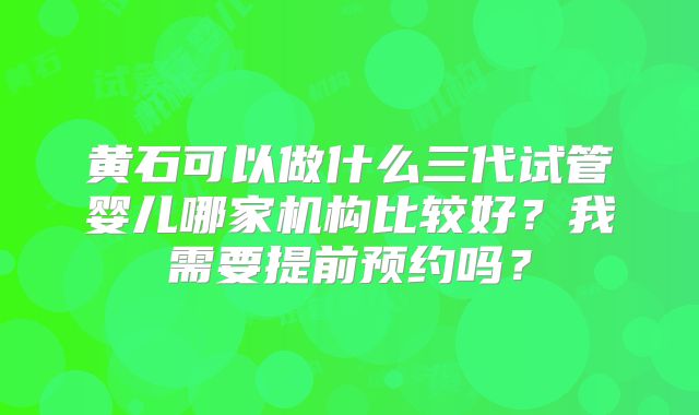 黄石可以做什么三代试管婴儿哪家机构比较好？我需要提前预约吗？