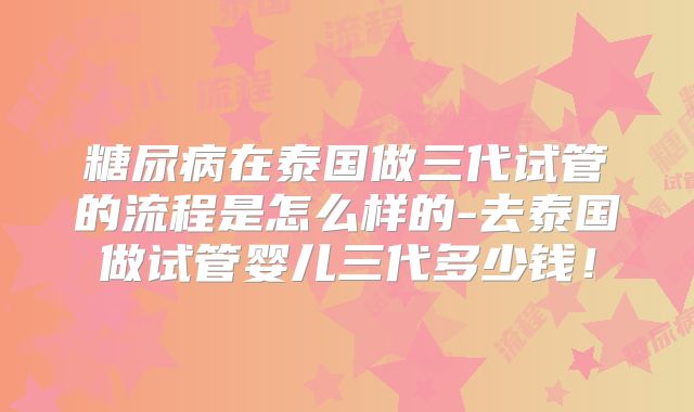 糖尿病在泰国做三代试管的流程是怎么样的-去泰国做试管婴儿三代多少钱！