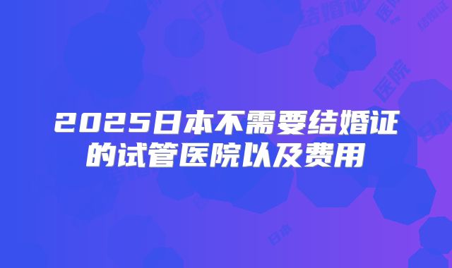 2025日本不需要结婚证的试管医院以及费用