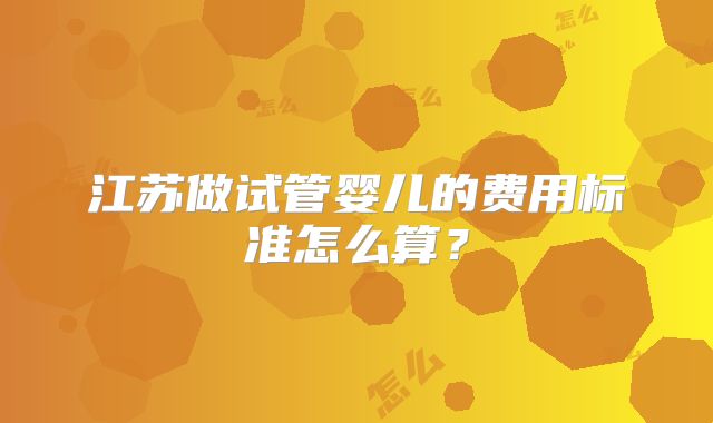 江苏做试管婴儿的费用标准怎么算?
