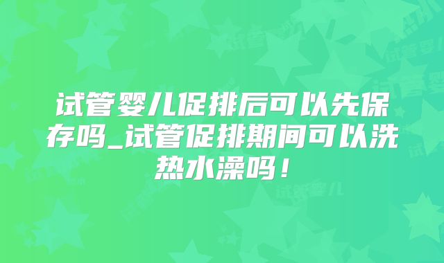 试管婴儿促排后可以先保存吗_试管促排期间可以洗热水澡吗!
