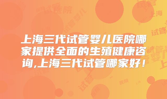 上海三代试管婴儿医院哪家提供全面的生殖健康咨询,上海三代试管哪家好！