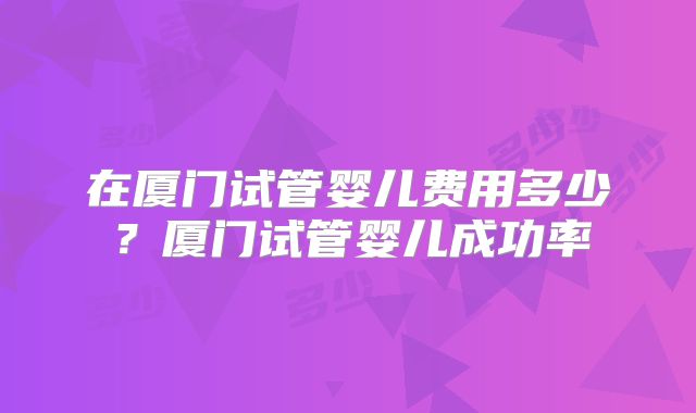 在厦门试管婴儿费用多少？厦门试管婴儿成功率