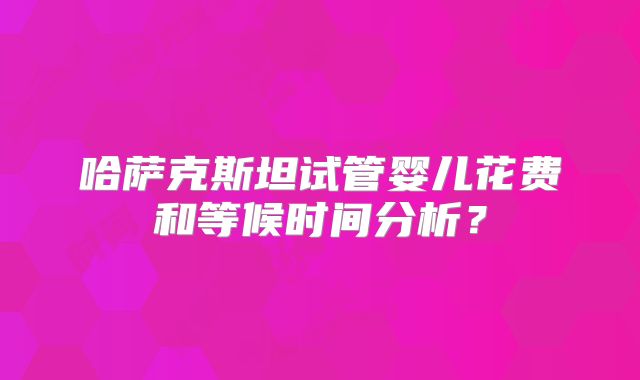 哈萨克斯坦试管婴儿花费和等候时间分析？