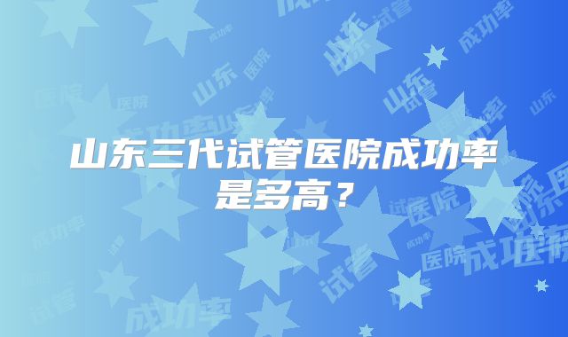 山东三代试管医院成功率是多高?
