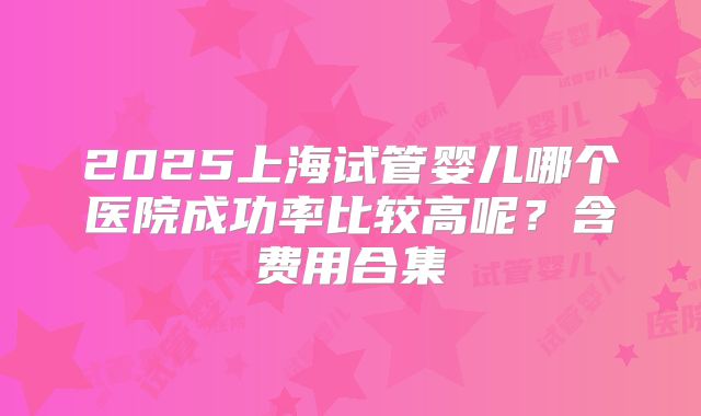 2025上海试管婴儿哪个医院成功率比较高呢？含费用合集