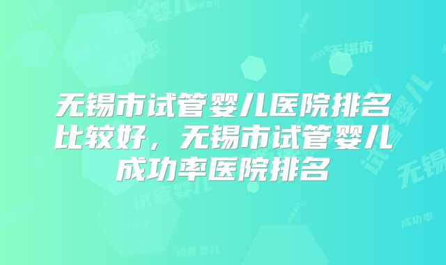 无锡市试管婴儿医院排名比较好，无锡市试管婴儿成功率医院排名
