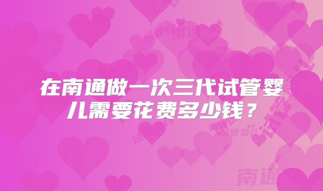 在南通做一次三代试管婴儿需要花费多少钱？