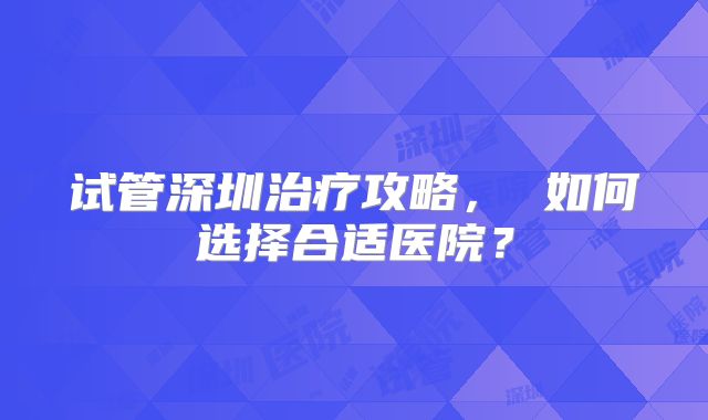 试管深圳治疗攻略， 如何选择合适医院？
