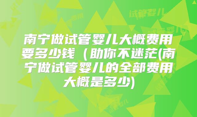 南宁做试管婴儿大概费用要多少钱（助你不迷茫(南宁做试管婴儿的全部费用大概是多少)