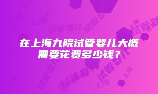 在上海九院试管婴儿大概需要花费多少钱?