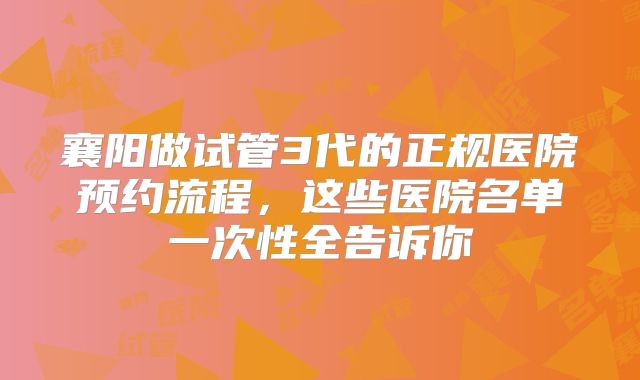 襄阳做试管3代的正规医院预约流程，这些医院名单一次性全告诉你