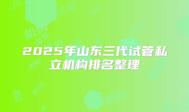 2025年山东三代试管私立机构排名整理