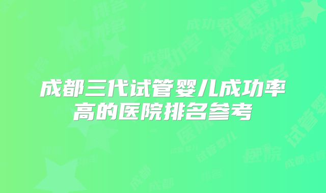 成都三代试管婴儿成功率高的医院排名参考