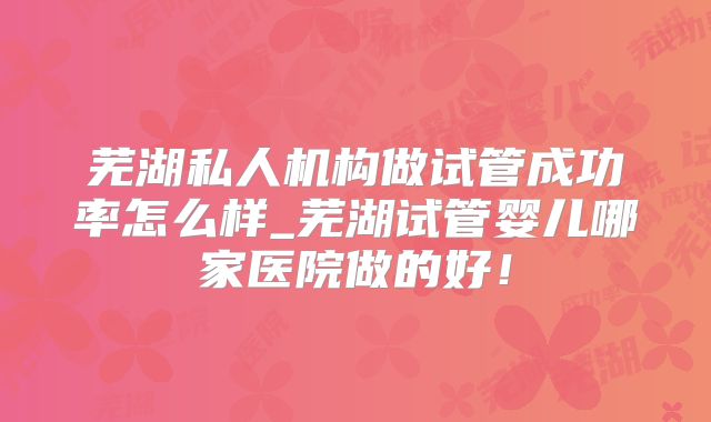 芜湖私人机构做试管成功率怎么样_芜湖试管婴儿哪家医院做的好！
