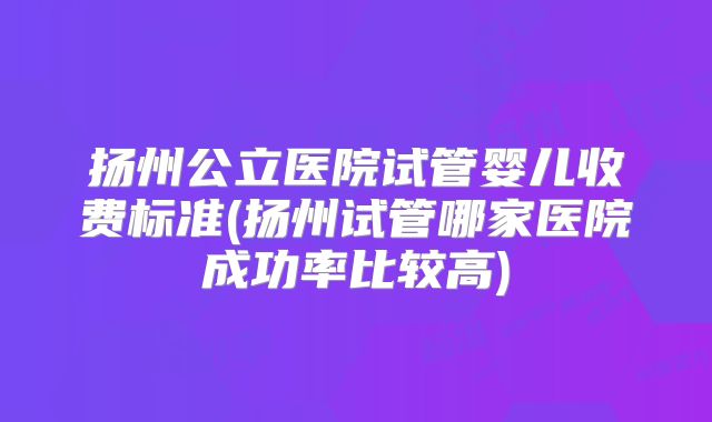 扬州公立医院试管婴儿收费标准(扬州试管哪家医院成功率比较高)
