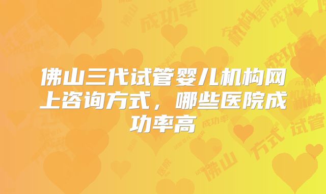 佛山三代试管婴儿机构网上咨询方式,哪些医院成功率高