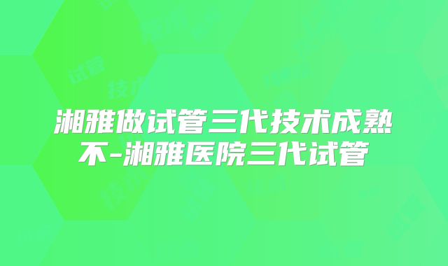 湘雅做试管三代技术成熟不-湘雅医院三代试管