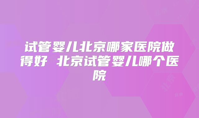 试管婴儿北京哪家医院做得好 北京试管婴儿哪个医院
