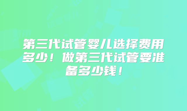 第三代试管婴儿选择费用多少！做第三代试管要准备多少钱！