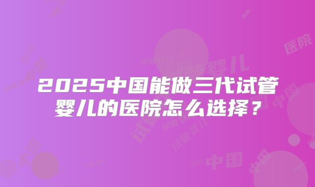 2025中国能做三代试管婴儿的医院怎么选择？