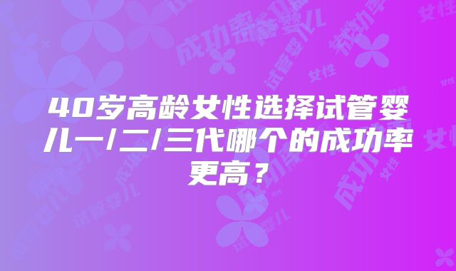 40岁高龄女性选择试管婴儿一/二/三代哪个的成功率更高？