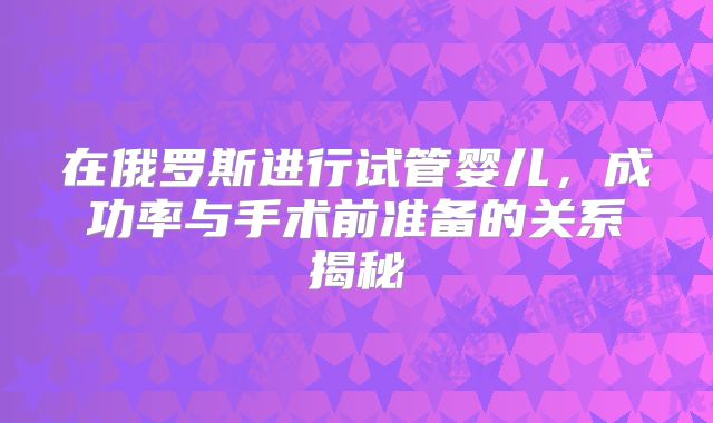 在俄罗斯进行试管婴儿,成功率与手术前准备的关系揭秘