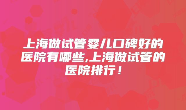 上海做试管婴儿口碑好的医院有哪些,上海做试管的医院排行！