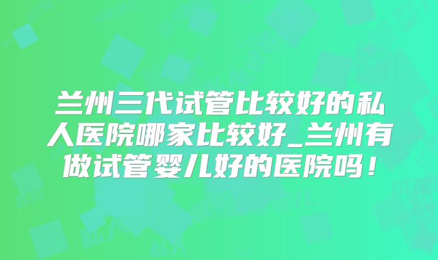 兰州三代试管比较好的私人医院哪家比较好_兰州有做试管婴儿好的医院吗！