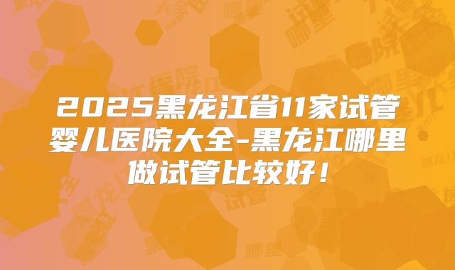 2025黑龙江省11家试管婴儿医院大全-黑龙江哪里做试管比较好!